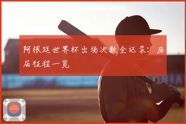 阿根廷世界杯出场次数全记录：历届征程一览